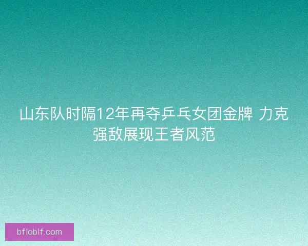 山东队时隔12年再夺乒乓女团金牌 力克强敌展现王者风范