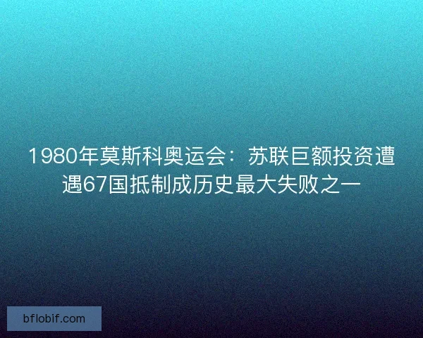 1980年莫斯科奥运会：苏联巨额投资遭遇67国抵制成历史最大失败之一