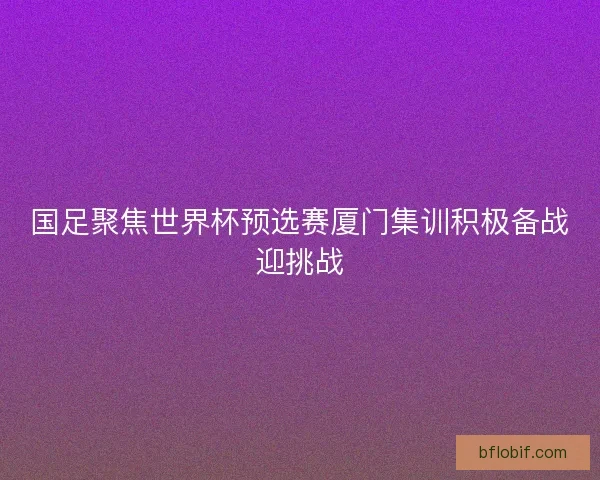 国足聚焦世界杯预选赛厦门集训积极备战迎挑战