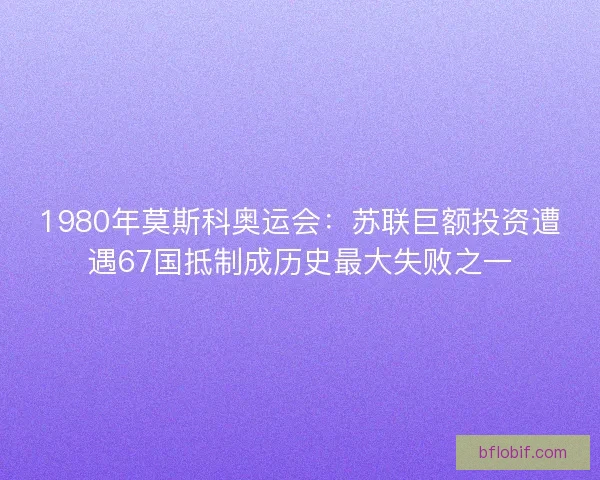 1980年莫斯科奥运会:苏联巨额投资遭遇67国抵制成历史最大失败之一 1980年莫斯科奥运会:苏联巨额投资遭遇67国抵制成历史最大失败之一