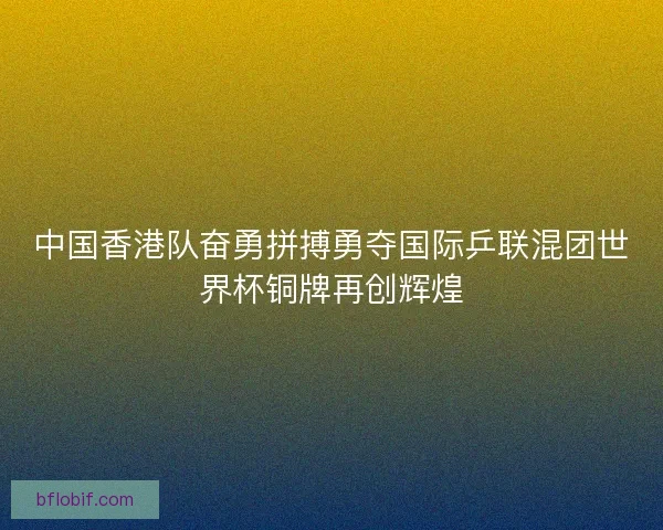 中国香港队奋勇拼搏勇夺国际乒联混团世界杯铜牌再创辉煌
