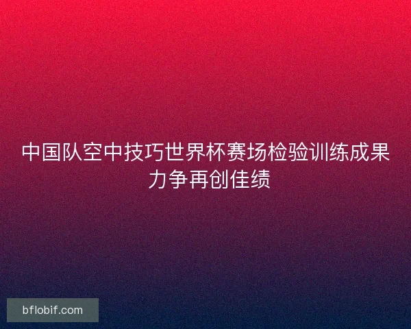 中国队空中技巧世界杯赛场检验训练成果 力争再创佳绩 中国队空中技巧世界杯赛场检验训练成果 力争再创佳绩