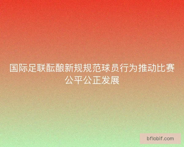 国际足联酝酿新规规范球员行为推动比赛公平公正发展 国际足联酝酿新规规范球员行为推动比赛公平公正发展