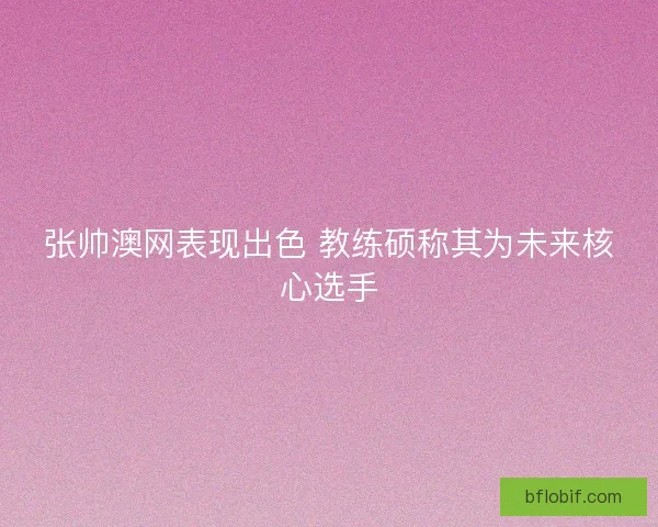张帅澳网表现出色 教练硕称其为未来核心选手 张帅澳网表现出色 教练硕称其为未来核心选手