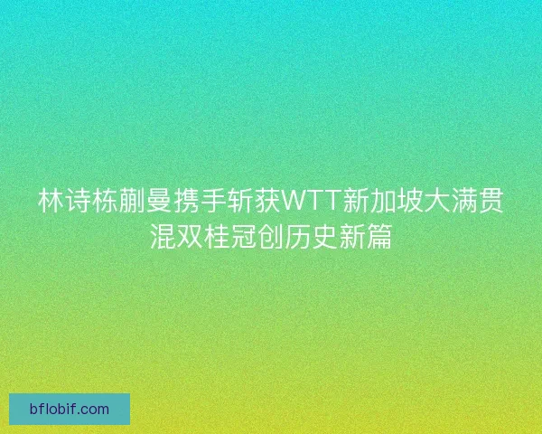 林诗栋蒯曼携手斩获WTT新加坡大满贯混双桂冠创历史新篇 林诗栋蒯曼携手斩获WTT新加坡大满贯混双桂冠创历史新篇