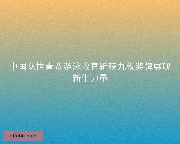 中国队世青赛游泳收官斩获九枚奖牌展现新生力量 中国队世青赛游泳收官斩获九枚奖牌展现新生力量