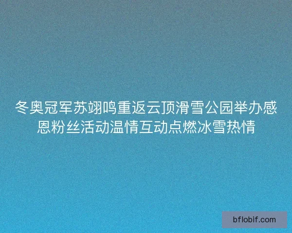 冬奥冠军苏翊鸣重返云顶滑雪公园举办感恩粉丝活动温情互动点燃冰雪热情 冬奥冠军苏翊鸣重返云顶滑雪公园举办感恩粉丝活动温情互动点燃冰雪热情