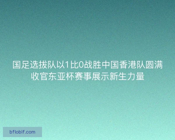 国足选拔队以1比0战胜中国香港队圆满收官东亚杯赛事展示新生力量 国足选拔队以1比0战胜中国香港队圆满收官东亚杯赛事展示新生力量