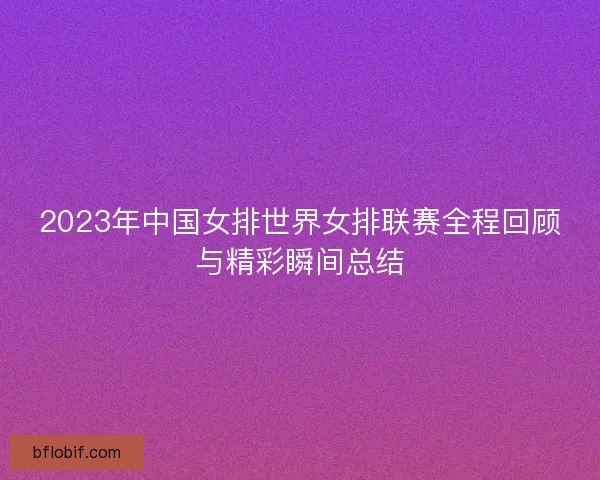 2023年中国女排世界女排联赛全程回顾与精彩瞬间总结 2023年中国女排世界女排联赛全程回顾与精彩瞬间总结