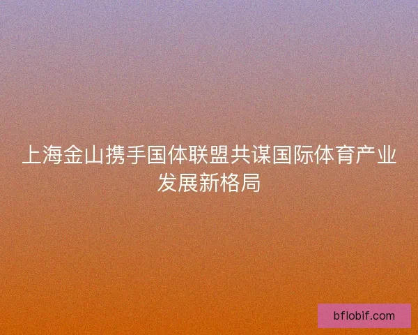 上海金山携手国体联盟共谋国际体育产业发展新格局