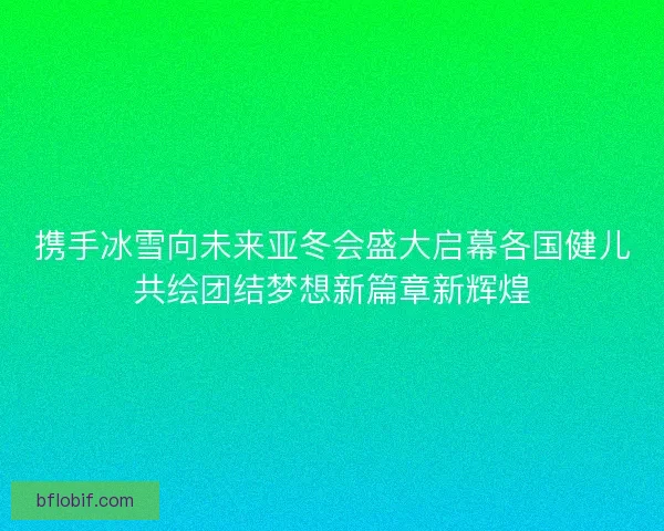 携手冰雪向未来亚冬会盛大启幕各国健儿共绘团结梦想新篇章新辉煌 携手冰雪向未来亚冬会盛大启幕各国健儿共绘团结梦想新篇章新辉煌
