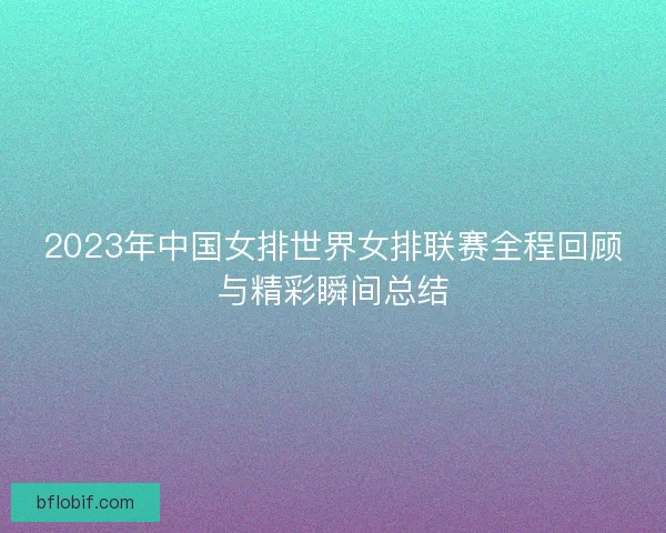 2023年中国女排世界女排联赛全程回顾与精彩瞬间总结 2023年中国女排世界女排联赛全程回顾与精彩瞬间总结