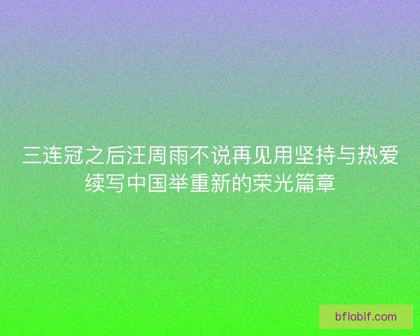 三连冠之后汪周雨不说再见用坚持与热爱续写中国举重新的荣光篇章