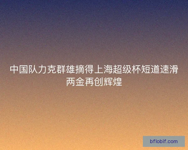 中国队力克群雄摘得上海超级杯短道速滑两金再创辉煌 中国队力克群雄摘得上海超级杯短道速滑两金再创辉煌
