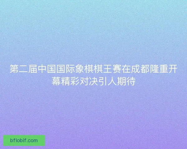 第二届中国国际象棋棋王赛在成都隆重开幕精彩对决引人期待 第二届中国国际象棋棋王赛在成都隆重开幕精彩对决引人期待